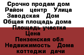 Срочно продам дом › Район ­ центр › Улица ­ Заводская › Дом ­ 59 › Общая площадь дома ­ 47 › Площадь участка ­ 1 200 › Цена ­ 850 000 - Пензенская обл. Недвижимость » Дома, коттеджи, дачи продажа   